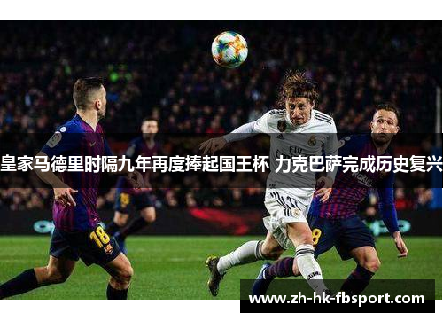 皇家马德里时隔九年再度捧起国王杯 力克巴萨完成历史复兴 皇家马德里时隔九年再度捧起国王杯 力克巴萨完成历史复兴