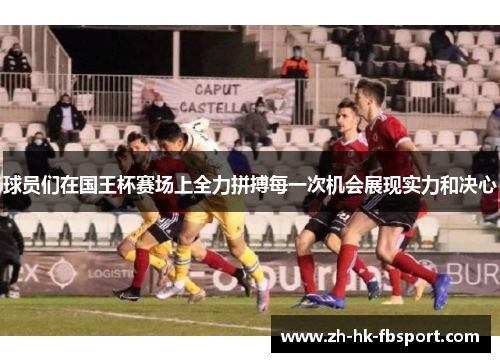 球员们在国王杯赛场上全力拼搏每一次机会展现实力和决心